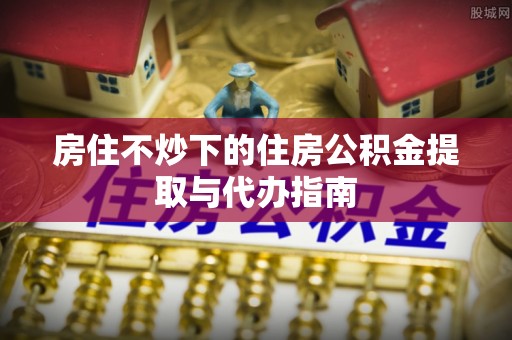 麻阳房住不炒下的住房公积金提取与代办指南