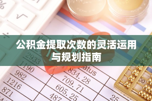 麻阳公积金提取次数的灵活运用与规划指南