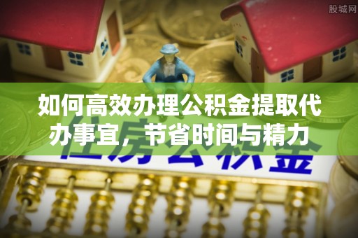 麻阳如何高效办理公积金提取代办事宜，节省时间与精力