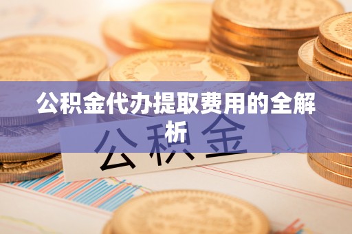 麻阳公积金代办提取费用的全解析