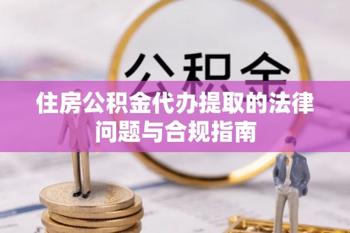 麻阳住房公积金代办提取的法律问题与合规指南