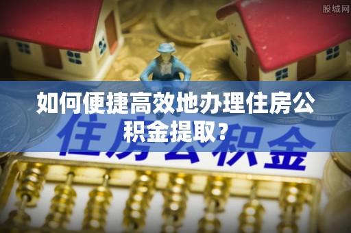 麻阳如何便捷高效地办理住房公积金提取？