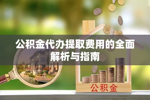 麻阳公积金代办提取费用的全面解析与指南