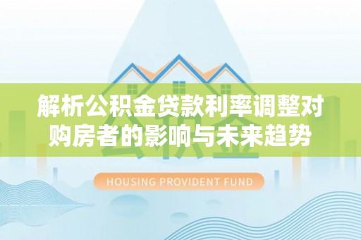 麻阳解析公积金贷款利率调整对购房者的影响与未来趋势