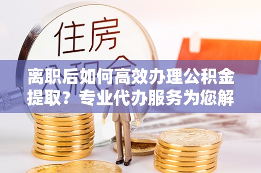 麻阳离职后如何高效办理公积金提取？专业代办服务为您解忧