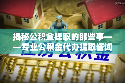 麻阳揭秘公积金提取的那些事——专业公积金代办提取咨询服务指南