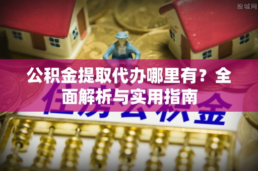 麻阳公积金提取代办哪里有？全面解析与实用指南