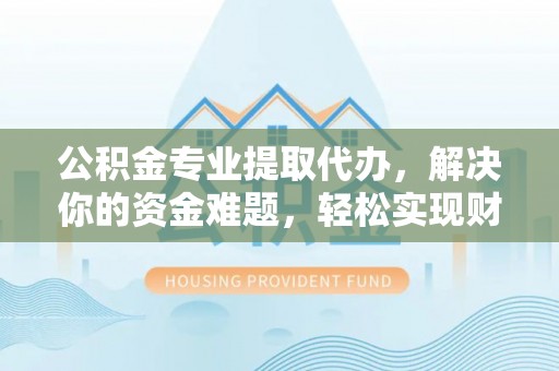 麻阳公积金专业提取代办，解决你的资金难题，轻松实现财务自由