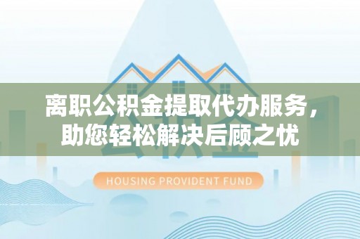 麻阳离职公积金提取代办服务，助您轻松解决后顾之忧