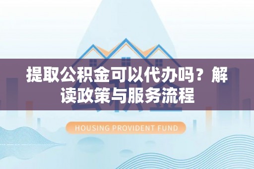 麻阳提取公积金可以代办吗？解读政策与服务流程