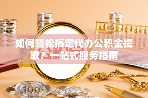 麻阳如何轻松搞定代办公积金提取？一站式服务指南