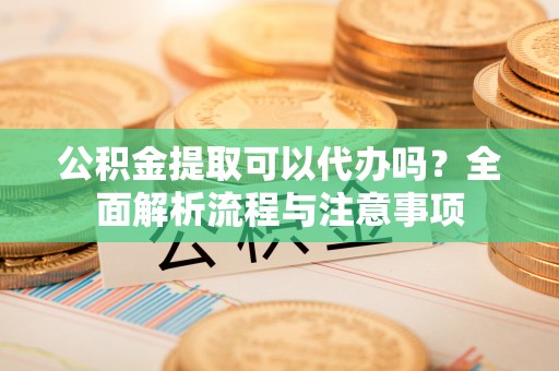麻阳公积金提取可以代办吗？全面解析流程与注意事项