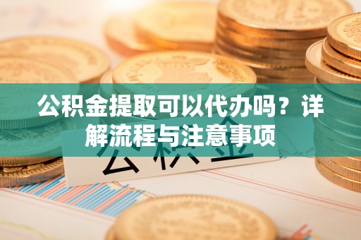 麻阳公积金提取可以代办吗？详解流程与注意事项