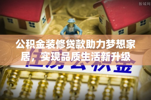 麻阳公积金装修贷款助力梦想家居，实现品质生活新升级