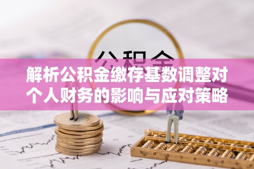 麻阳解析公积金缴存基数调整对个人财务的影响与应对策略