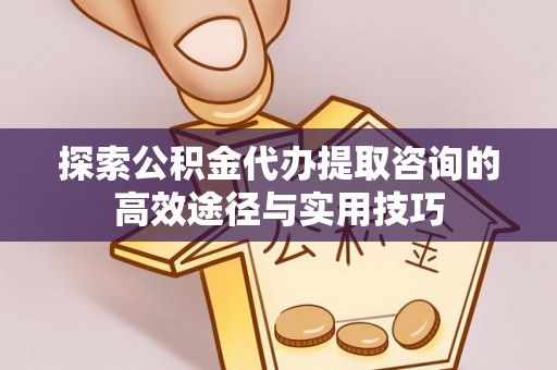 麻阳探索公积金代办提取咨询的高效途径与实用技巧