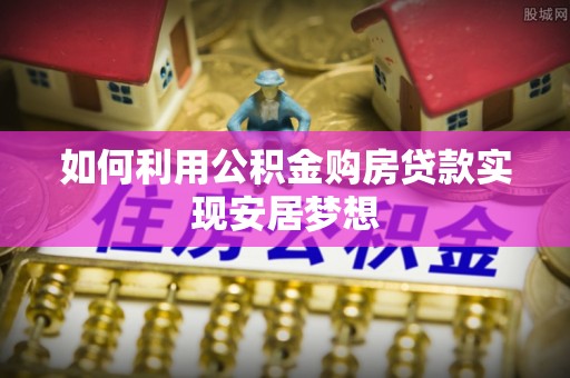 麻阳如何利用公积金购房贷款实现安居梦想