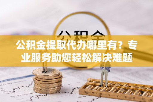 麻阳公积金提取代办哪里有？专业服务助您轻松解决难题