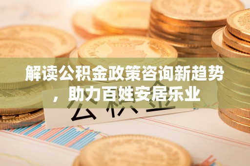 麻阳解读公积金政策咨询新趋势，助力百姓安居乐业