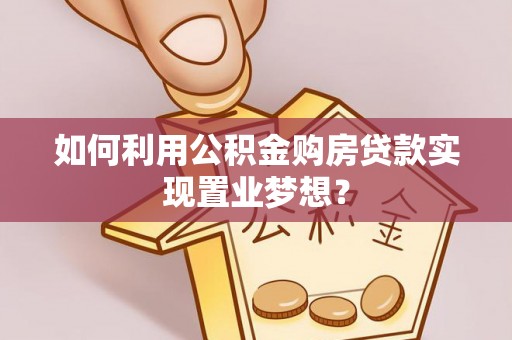 麻阳如何利用公积金购房贷款实现置业梦想？
